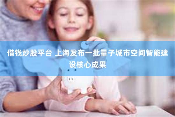 借钱炒股平台 上海发布一批量子城市空间智能建设核心成果