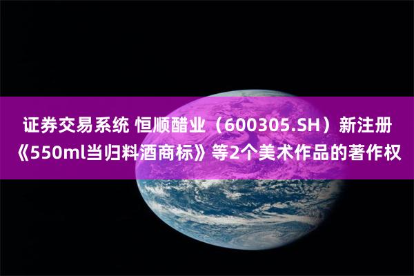 证券交易系统 恒顺醋业(600305.SH)新注册《550ml当归料酒商标》等2个美术作品的著作权