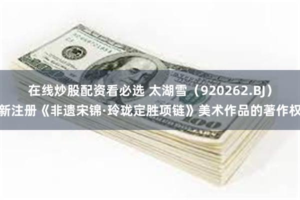 在线炒股配资看必选 太湖雪(920262.BJ)新注册《非遗宋锦·玲珑定胜项链》美术作品的著作权