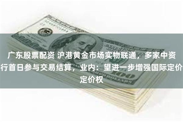 广东股票配资 沪港黄金市场实物联通，多家中资银行首日参与交易结算，业内：望进一步增强国际定价权