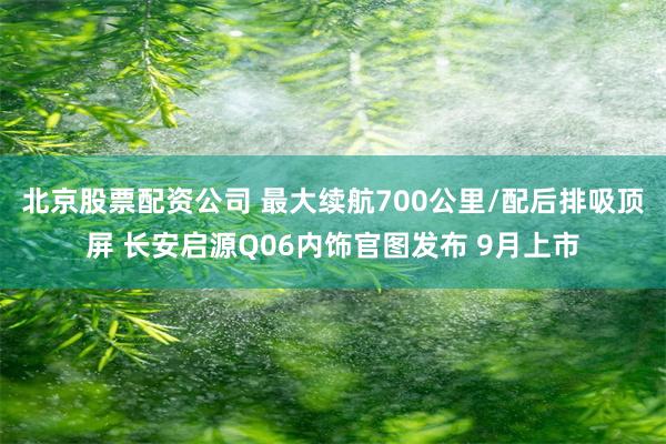 北京股票配资公司 最大续航700公里/配后排吸顶屏 长安启源Q06内饰官图发布 9月上市