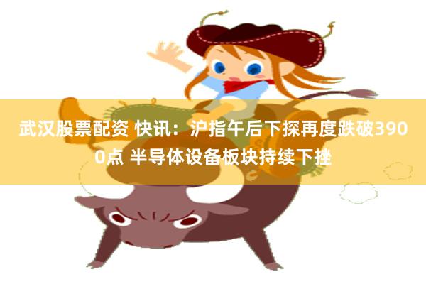 武汉股票配资 快讯：沪指午后下探再度跌破3900点 半导体设备板块持续下挫