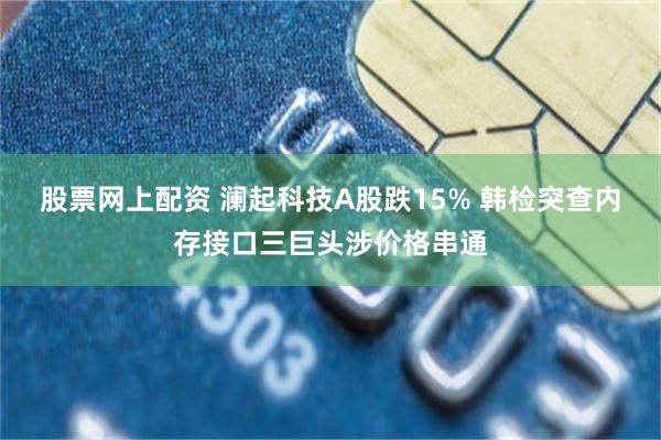股票网上配资 澜起科技A股跌15% 韩检突查内存接口三巨头涉价格串通