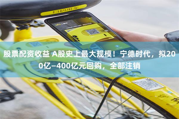 股票配资收益 A股史上最大规模！宁德时代，拟200亿—400亿元回购，全部注销