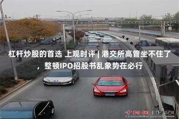 杠杆炒股的首选 上观时评 | 港交所高管坐不住了，整顿IPO招股书乱象势在必行