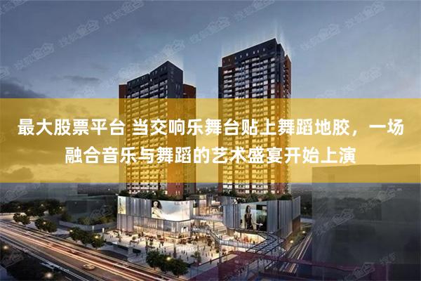 最大股票平台 当交响乐舞台贴上舞蹈地胶，一场融合音乐与舞蹈的艺术盛宴开始上演