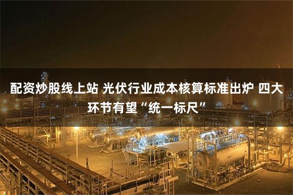 配资炒股线上站 光伏行业成本核算标准出炉 四大环节有望“统一标尺”