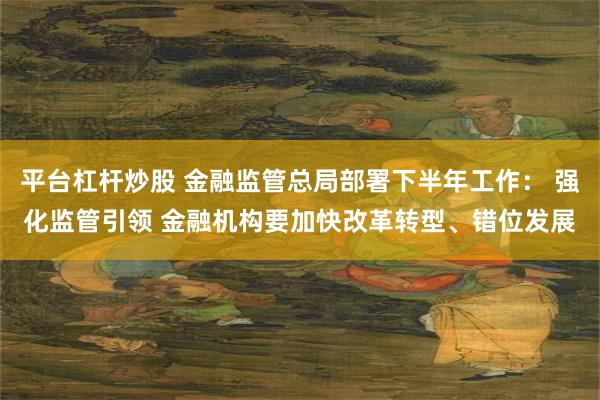 平台杠杆炒股 金融监管总局部署下半年工作： 强化监管引领 金融机构要加快改革转型、错位发展