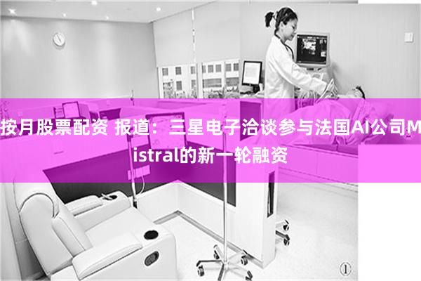 按月股票配资 报道：三星电子洽谈参与法国AI公司Mistral的新一轮融资