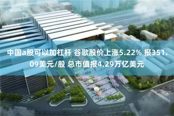 中国a股可以加杠杆 谷歌股价上涨5.22% 报351.09美元/股 总市值报4.29万亿美元