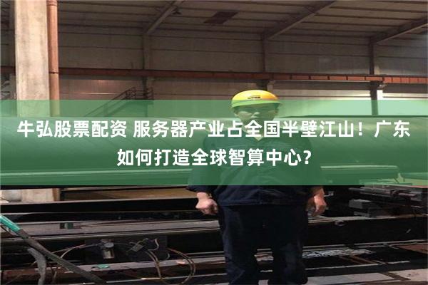 牛弘股票配资 服务器产业占全国半壁江山！广东如何打造全球智算中心？