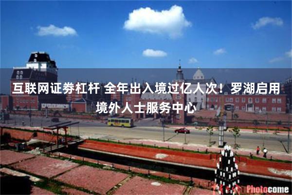 互联网证劵杠杆 全年出入境过亿人次！罗湖启用境外人士服务中心