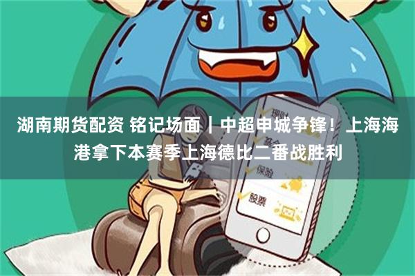 湖南期货配资 铭记场面|中超申城争锋!上海海港拿下本赛季上海德比二番战胜利