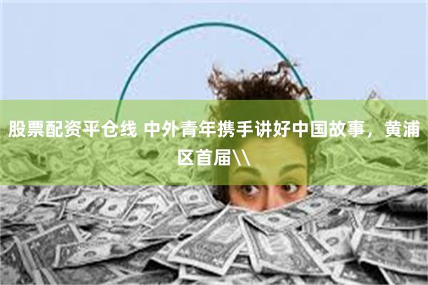 股票配资平仓线 中外青年携手讲好中国故事，黄浦区首届\
