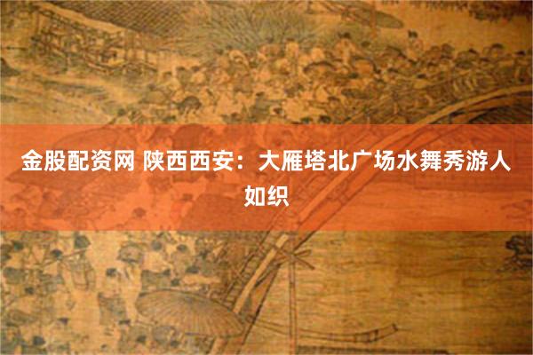 金股配资网 陕西西安：大雁塔北广场水舞秀游人如织