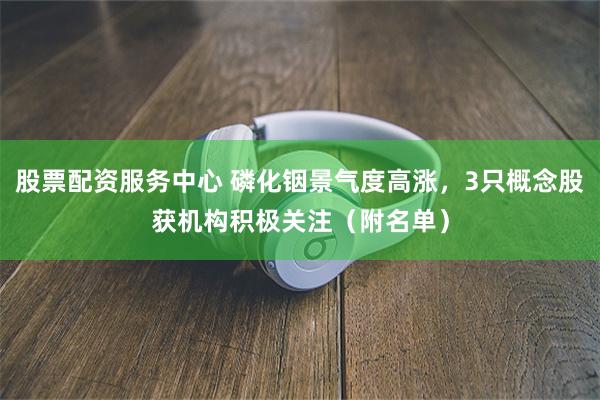 股票配资服务中心 磷化铟景气度高涨，3只概念股获机构积极关注（附名单）