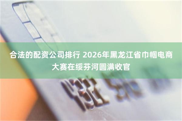 合法的配资公司排行 2026年黑龙江省巾帼电商大赛在绥芬河圆满收官