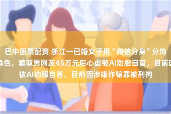 巴中股票配资 浙江一已婚女子用“微信分身”分饰母亲、闺蜜等多个角色，骗取男网友45万元后心虚被AI劝服自首，目前因涉嫌诈骗罪被刑拘