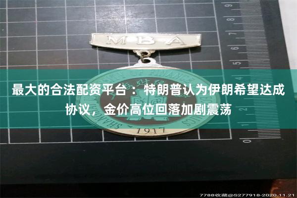 最大的合法配资平台 ：特朗普认为伊朗希望达成协议，金价高位回落加剧震荡