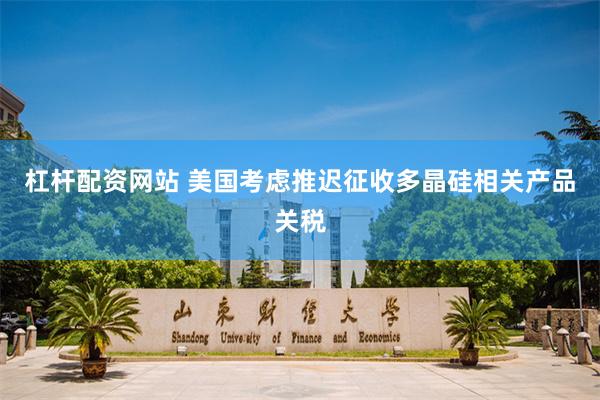 杠杆配资网站 美国考虑推迟征收多晶硅相关产品关税