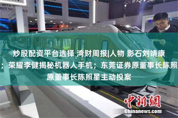 炒股配资平台选择 湾财周报|人物 影石刘靖康谈全景行业；荣耀李健揭秘机器人手机；东莞证券原董事长陈照星主动投案