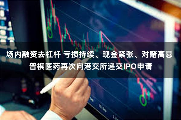 场内融资去杠杆 亏损持续、现金紧张、对赌高悬 普祺医药再次向港交所递交IPO申请