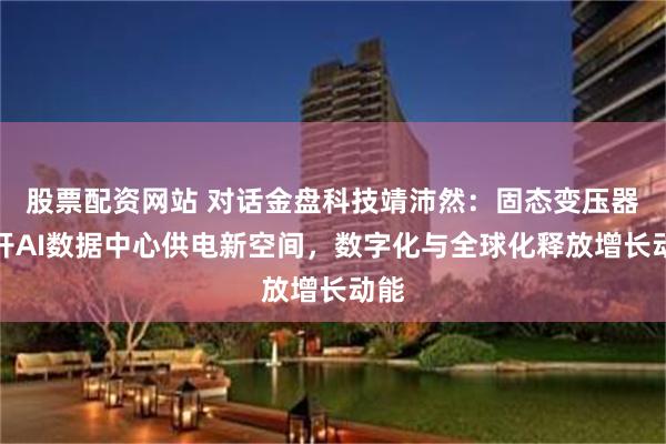 股票配资网站 对话金盘科技靖沛然：固态变压器打开AI数据中心供电新空间，数字化与全球化释放增长动能