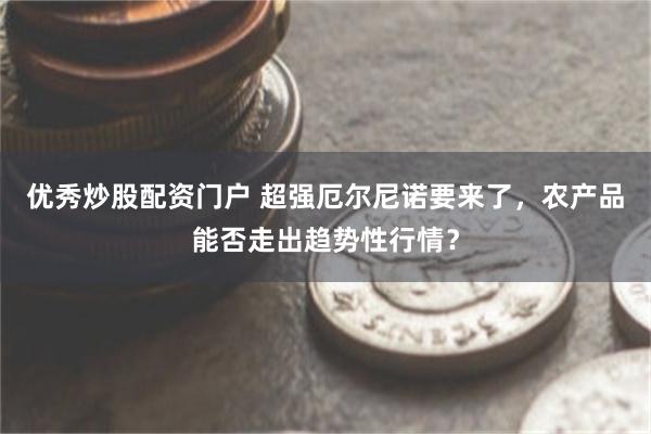 优秀炒股配资门户 超强厄尔尼诺要来了，农产品能否走出趋势性行情？