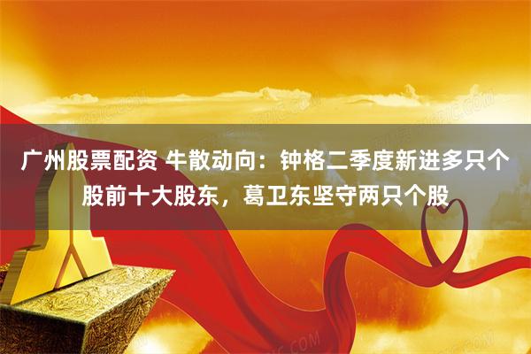 广州股票配资 牛散动向：钟格二季度新进多只个股前十大股东，葛卫东坚守两只个股