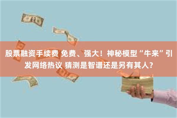 股票融资手续费 免费、强大！神秘模型“牛来”引发网络热议 猜测是智谱还是另有其人？