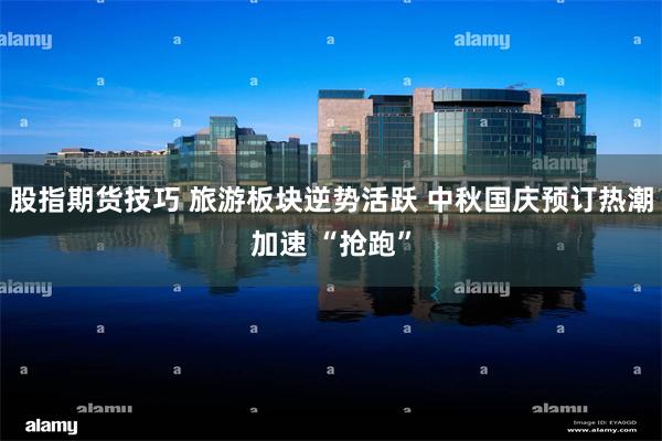 股指期货技巧 旅游板块逆势活跃 中秋国庆预订热潮加速 “抢跑”