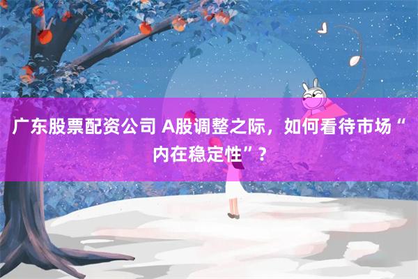 广东股票配资公司 A股调整之际,如何看待市场“内在稳定性”?