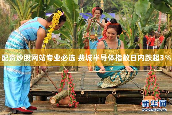 配资炒股网站专业必选 费城半导体指数日内跌超3％