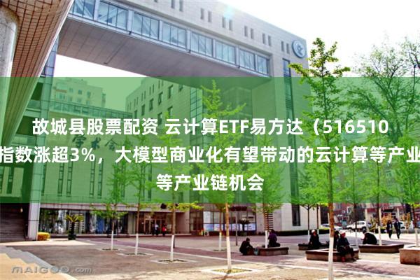 故城县股票配资 云计算ETF易方达（516510）标的指数涨超3%，大模型商业化有望带动的云计算等产业链机会