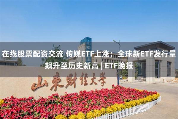 在线股票配资交流 传媒ETF上涨；全球新ETF发行量飙升至历史新高 | ETF晚报