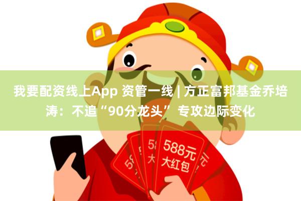 我要配资线上App 资管一线 | 方正富邦基金乔培涛：不追“90分龙头” 专攻边际变化