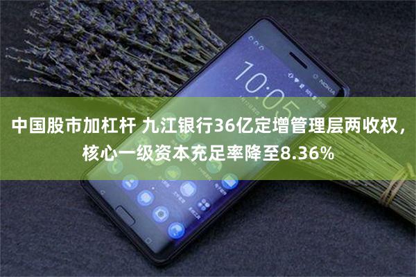 中国股市加杠杆 九江银行36亿定增管理层两收权，核心一级资本充足率降至8.36%