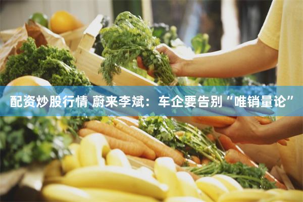 配资炒股行情 蔚来李斌：车企要告别“唯销量论”