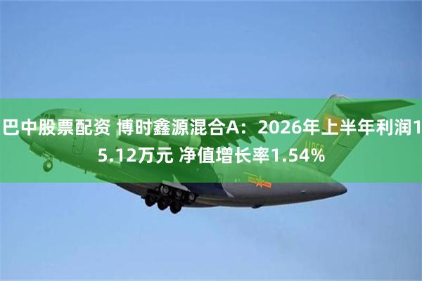 巴中股票配资 博时鑫源混合A：2026年上半年利润15.12万元 净值增长率1.54%