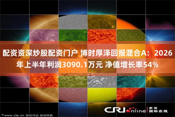 配资资深炒股配资门户 博时厚泽回报混合A：2026年上半年利润3090.1万元 净值增长率54%