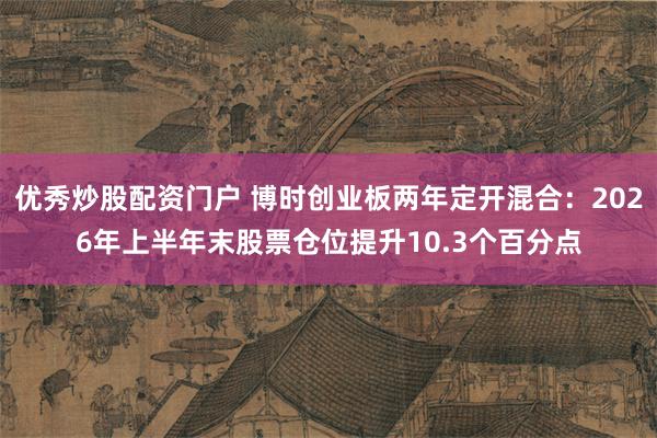 优秀炒股配资门户 博时创业板两年定开混合:2026年上半年末股票仓位提升10.3个百分点
