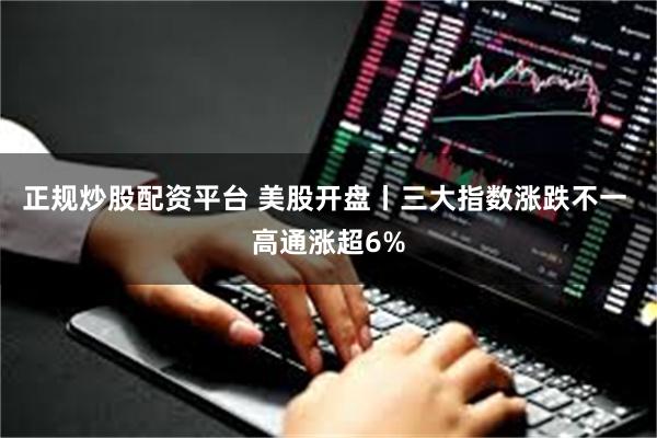 正规炒股配资平台 美股开盘丨三大指数涨跌不一 高通涨超6%