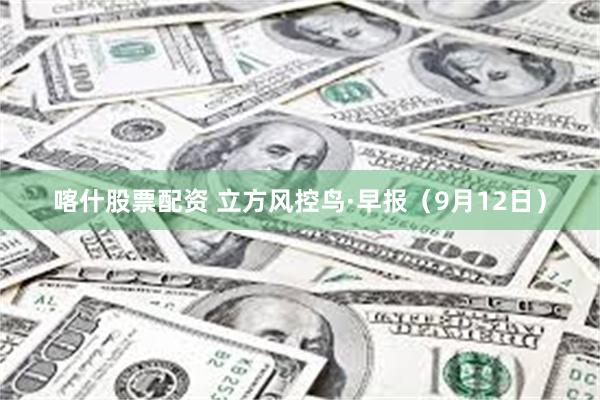 喀什股票配资 立方风控鸟·早报（9月12日）