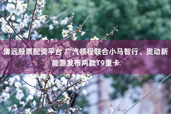 清远股票配资平台 广汽领程联合小马智行、奥动新能源发布两款T9重卡
