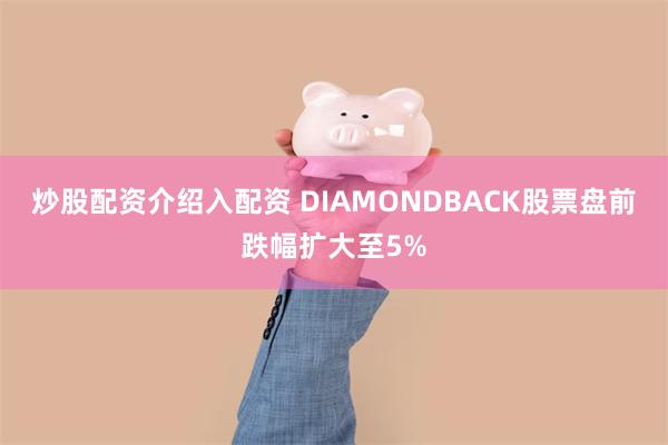 炒股配资介绍入配资 DIAMONDBACK股票盘前跌幅扩大至5%