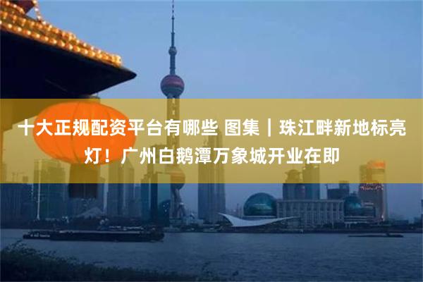 十大正规配资平台有哪些 图集｜珠江畔新地标亮灯！广州白鹅潭万象城开业在即