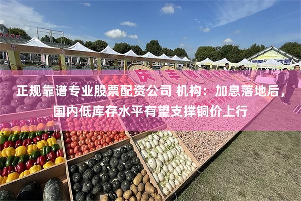 正规靠谱专业股票配资公司 机构：加息落地后，国内低库存水平有望支撑铜价上行