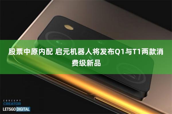 股票中原内配 启元机器人将发布Q1与T1两款消费级新品