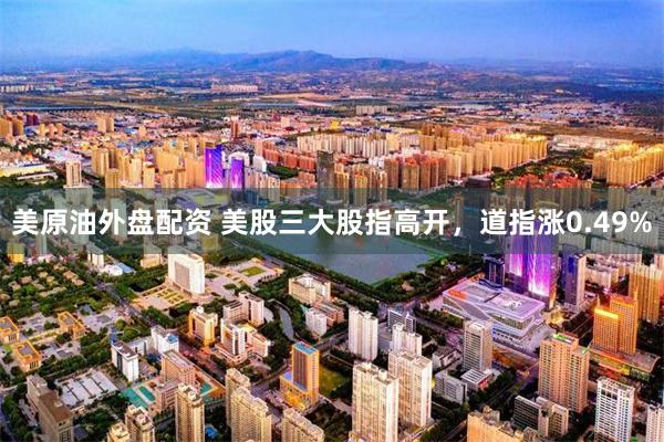 美原油外盘配资 美股三大股指高开，道指涨0.49%