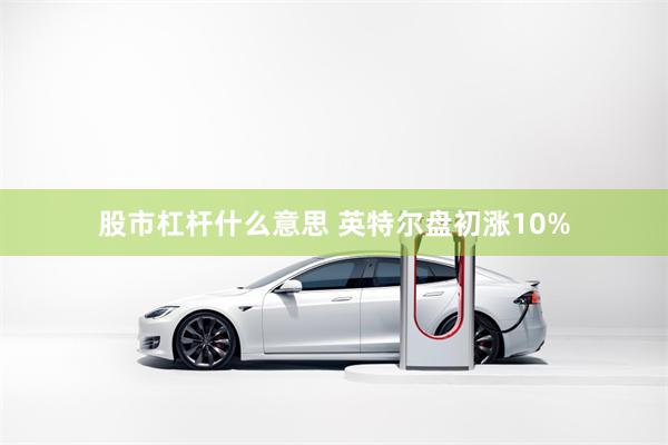 股市杠杆什么意思 英特尔盘初涨10%